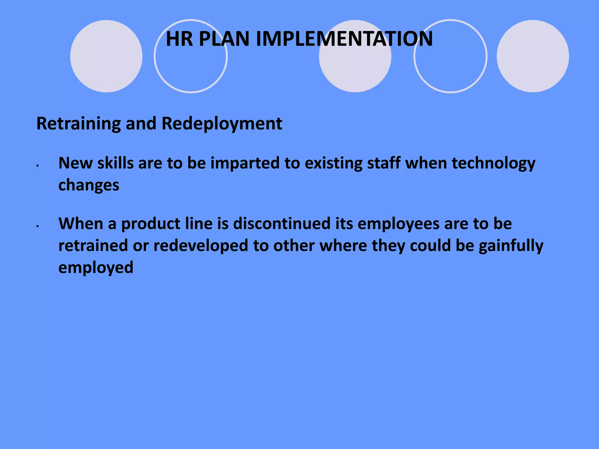 Retraining and Redeployment
• New skills are to be imparted to existing staff when technology
changes
• When a product line is discontinued its employees are to be
retrained or redeveloped to other where they could be gainfully
employed
HR PLAN IMPLEMENTATION
HR PLAN IMPLEMENTATION
 