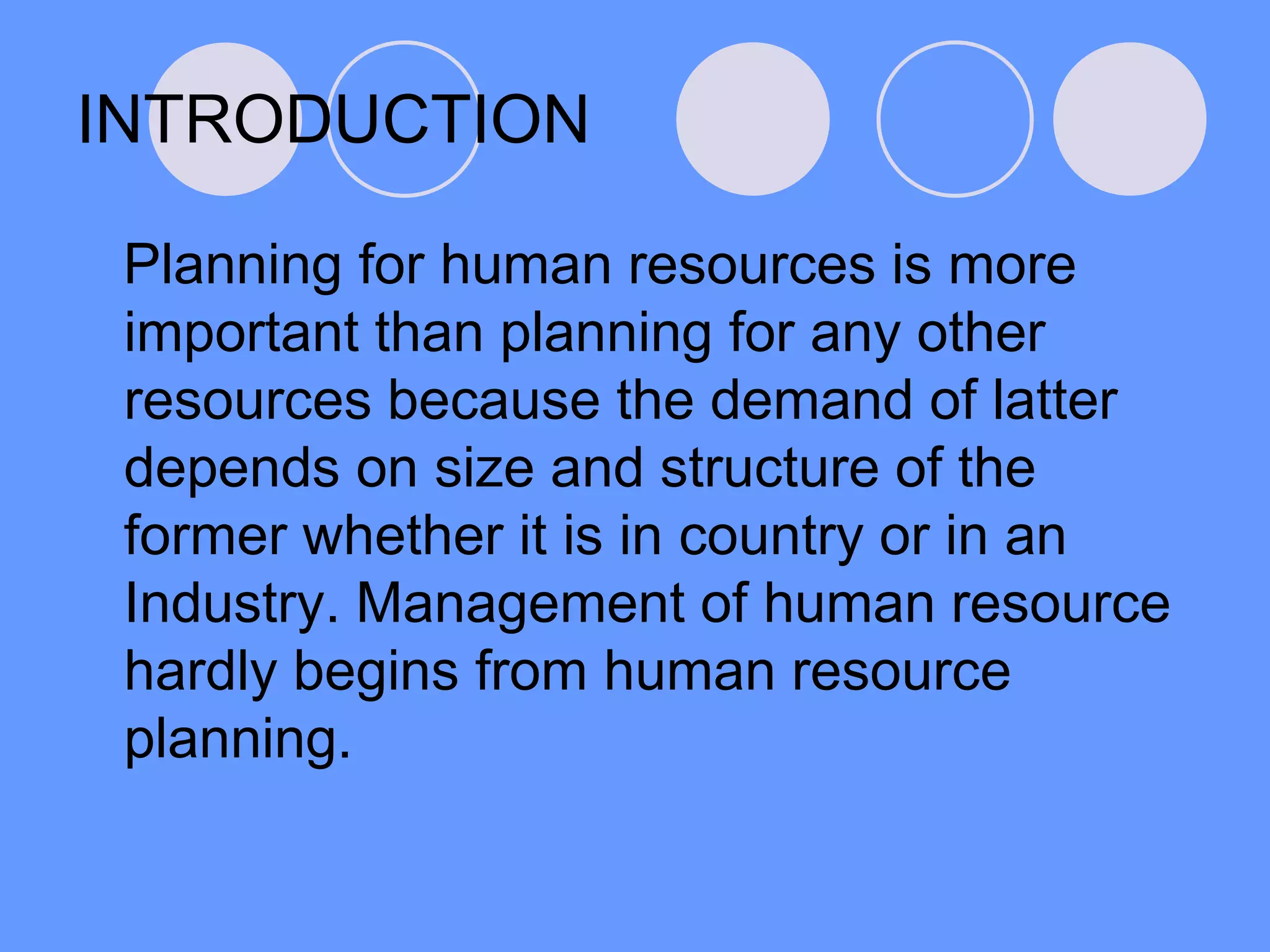 INTRODUCTION
Planning for human resources is more
important than planning for any other
resources because the demand of latter
depends on size and structure of the
former whether it is in country or in an
Industry. Management of human resource
hardly begins from human resource
planning.
 