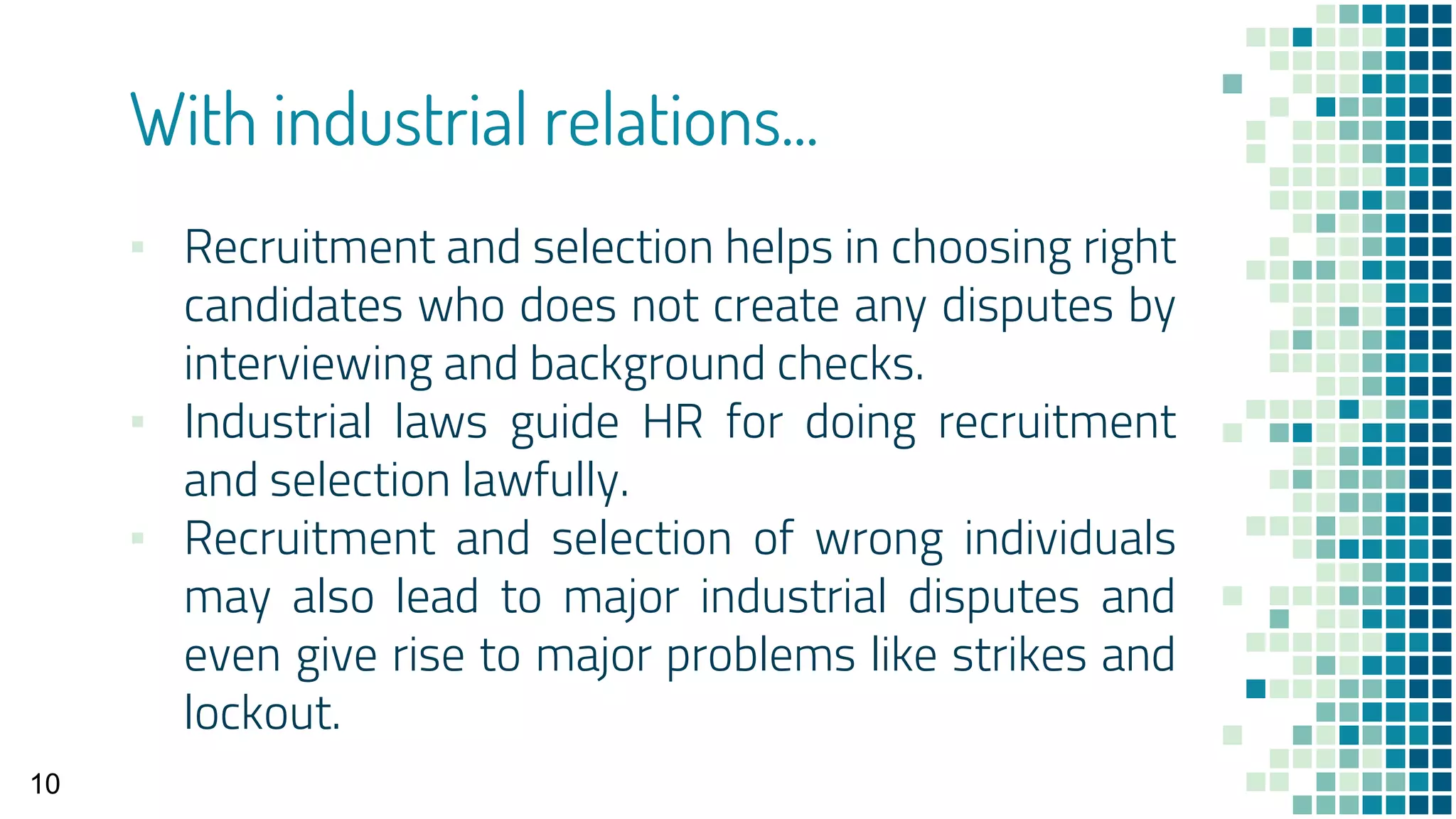With industrial relations...
▪ Recruitment and selection helps in choosing right
candidates who does not create any disputes by
interviewing and background checks.
▪ Industrial laws guide HR for doing recruitment
and selection lawfully.
▪ Recruitment and selection of wrong individuals
may also lead to major industrial disputes and
even give rise to major problems like strikes and
lockout.
10
 