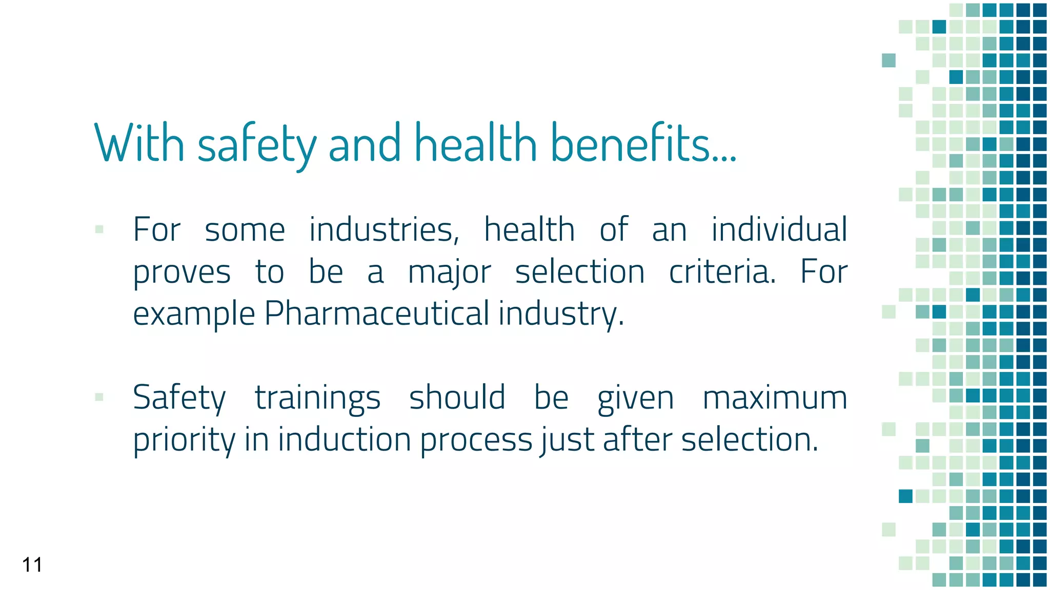 With safety and health benefits...
▪ For some industries, health of an individual
proves to be a major selection criteria. For
example Pharmaceutical industry.
▪ Safety trainings should be given maximum
priority in induction process just after selection.
11
 