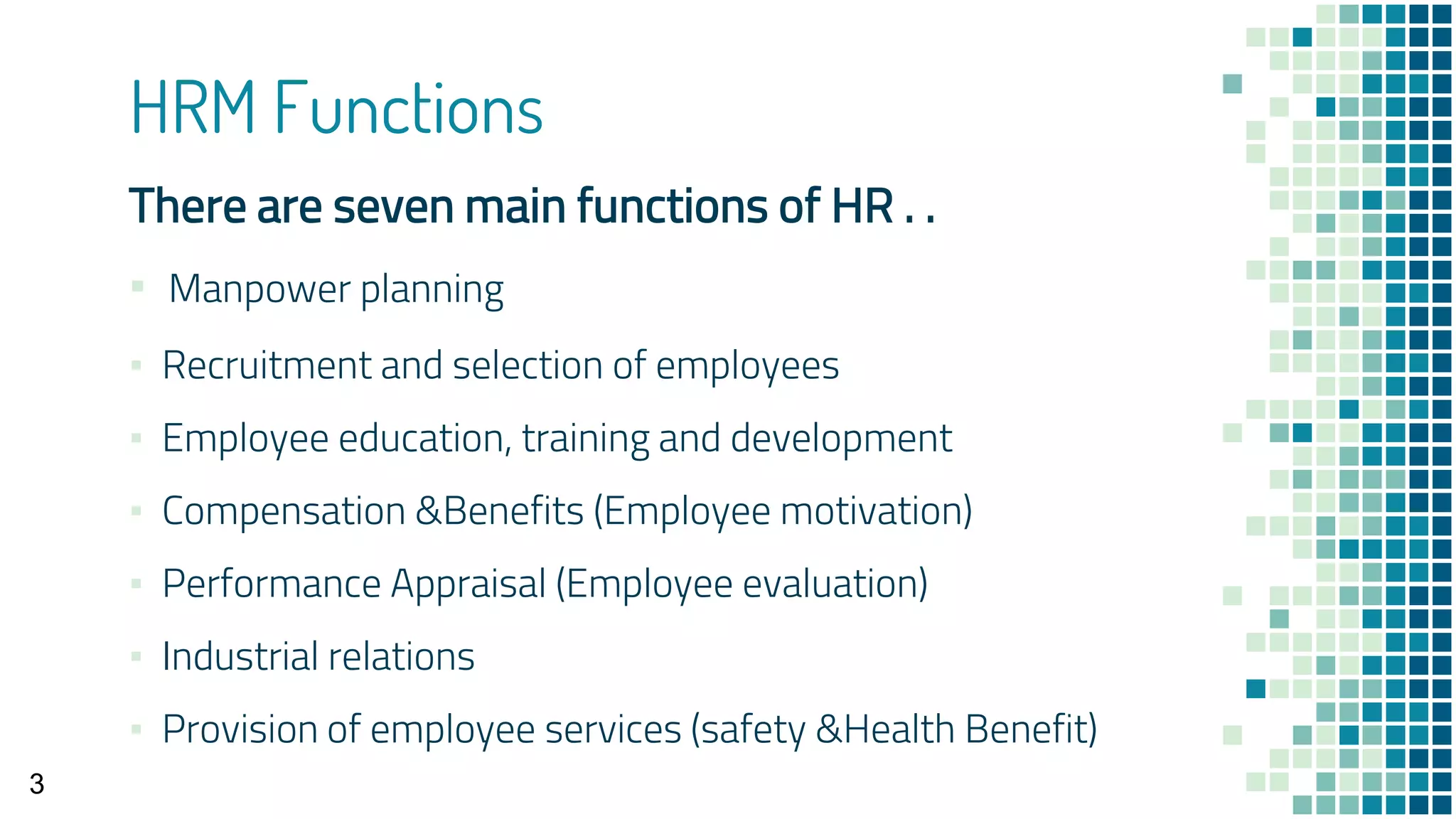 HRM Functions
There are seven main functions of HR . .
▪ Manpower planning
▪ Recruitment and selection of employees
▪ Employee education, training and development
▪ Compensation &Benefits (Employee motivation)
▪ Performance Appraisal (Employee evaluation)
▪ Industrial relations
▪ Provision of employee services (safety &Health Benefit)
3
 