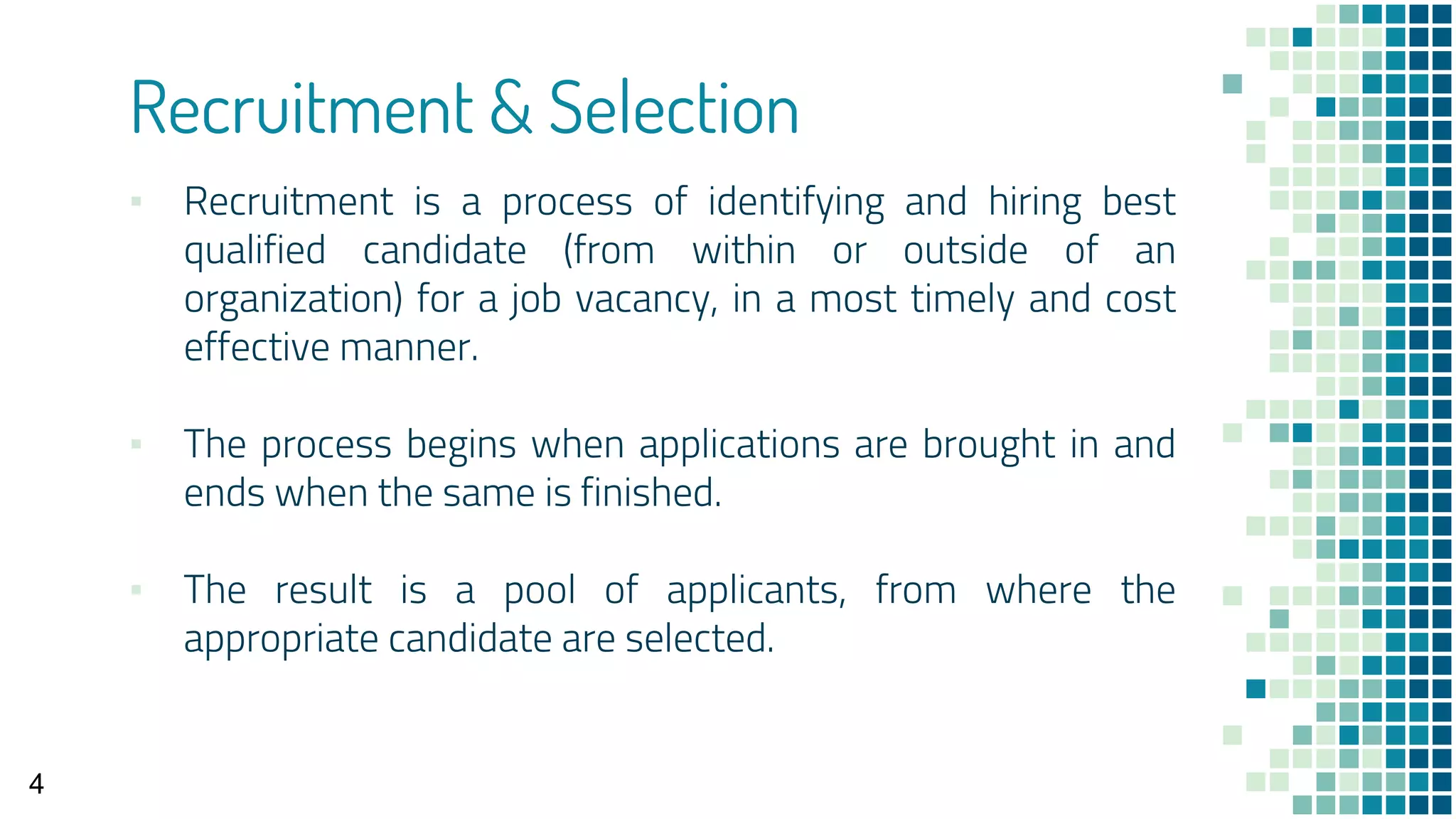 Recruitment & Selection
▪ Recruitment is a process of identifying and hiring best
qualified candidate (from within or outside of an
organization) for a job vacancy, in a most timely and cost
effective manner.
▪ The process begins when applications are brought in and
ends when the same is finished.
▪ The result is a pool of applicants, from where the
appropriate candidate are selected.
4
 