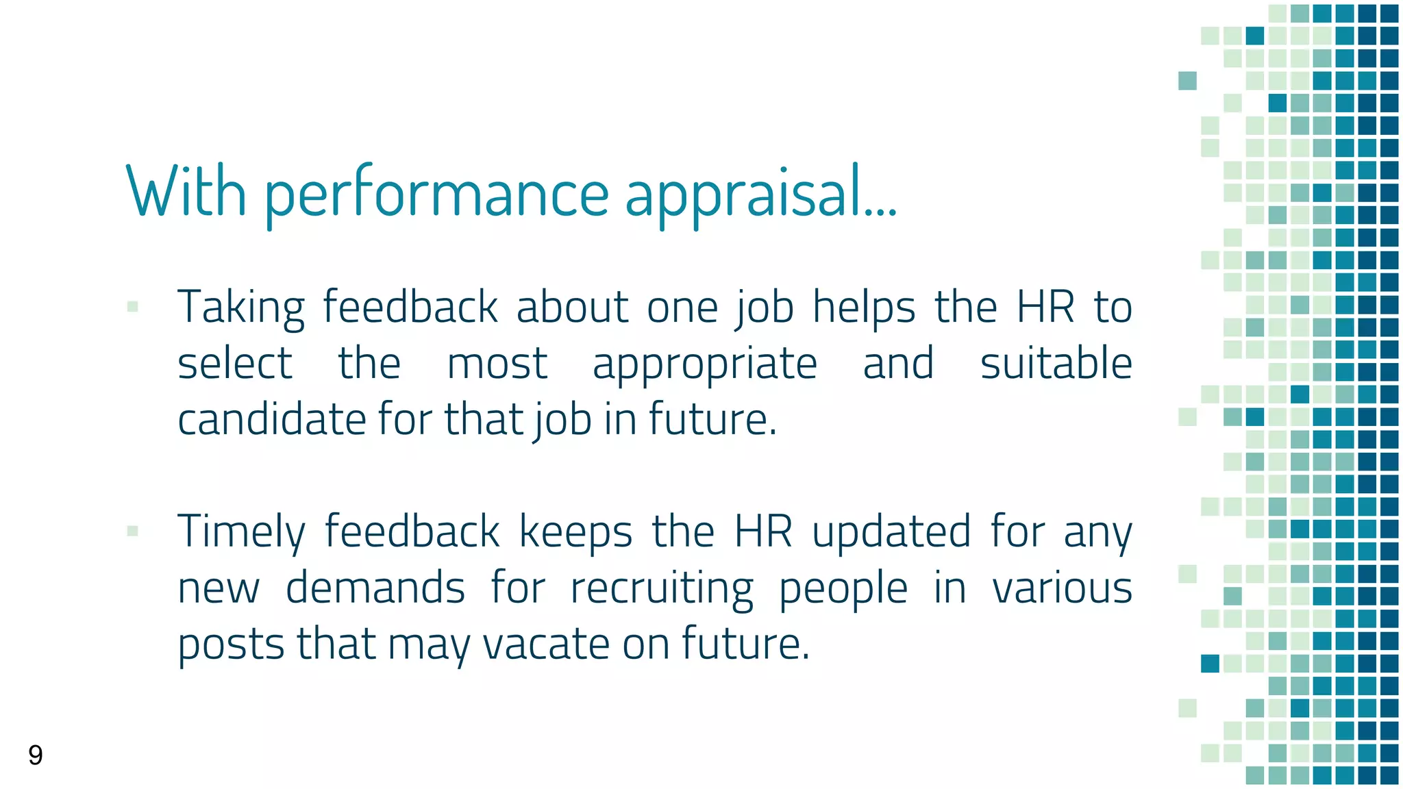 With performance appraisal...
▪ Taking feedback about one job helps the HR to
select the most appropriate and suitable
candidate for that job in future.
▪ Timely feedback keeps the HR updated for any
new demands for recruiting people in various
posts that may vacate on future.
9
 