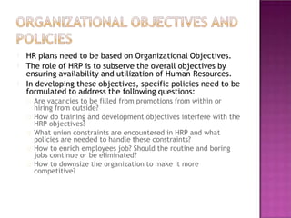 HR plans need to be based on Organizational Objectives.
The role of HRP is to subserve the overall objectives by
ensuring availability and utilization of Human Resources.
In developing these objectives, specific policies need to be
formulated to address the following questions:
Are vacancies to be filled from promotions from within or
hiring from outside?
How do training and development objectives interfere with the
HRP objectives?
What union constraints are encountered in HRP and what
policies are needed to handle these constraints?
How to enrich employees job? Should the routine and boring
jobs continue or be eliminated?
How to downsize the organization to make it more
competitive?
 