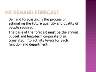 Demand forecasting is the process of
estimating the future quantity and quality of
people required.
The basis of the forecast must be the annual
budget and long-term corporate plan,
translated into activity levels for each
function and department
 