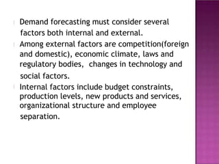 Demand forecasting must consider several
factors both internal and external.
Among external factors are competition(foreign
and domestic), economic climate, laws and
regulatory bodies, changes in technology and
social factors.
Internal factors include budget constraints,
production levels, new products and services,
organizational structure and employee
separation.
 