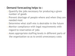 Demand forecasting helps to :
Quantify the jobs necessary for producing a given
number of goods
Prevent shortage of people where and when they are
needed most
Determine what staff-mix is desirable in the future
Monitor compliance with legal requirements with
regard to reservation of jobs
Asses appropriate staffing levels in different parts of
the organization so as to avoid unnecessary costs
 