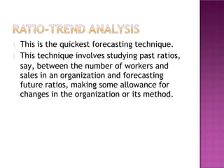 This is the quickest forecasting technique.
This technique involves studying past ratios,
say, between the number of workers and
sales in an organization and forecasting
future ratios, making some allowance for
changes in the organization or its method.
 