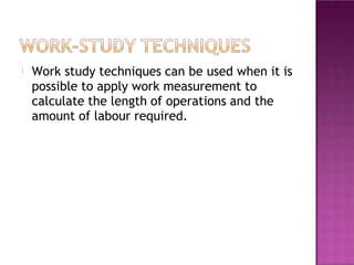 Work study techniques can be used when it is
possible to apply work measurement to
calculate the length of operations and the
amount of labour required.
 