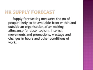 Supply forecasting measures the no of
people likely to be available from within and
outside an organisation,after making
allowance for absenteeism, internal
movements and promotions, wastage and
changes in hours and other conditions of
work.
 