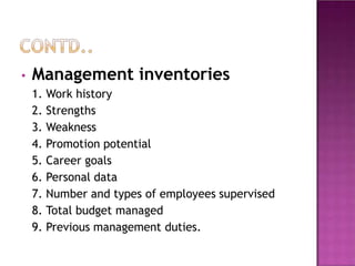 • Management inventories
1. Work history
2. Strengths
3. Weakness
4. Promotion potential
5. Career goals
6. Personal data
7. Number and types of employees supervised
8. Total budget managed
9. Previous management duties.
 