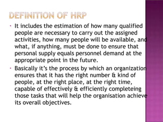 • It includes the estimation of how many qualified
people are necessary to carry out the assigned
activities, how many people will be available, and
what, if anything, must be done to ensure that
personal supply equals personnel demand at the
appropriate point in the future.
Basically it’s the process by which an organization
ensures that it has the right number & kind of
people, at the right place, at the right time,
capable of effectively & efficiently completeing
those tasks that will help the organisation achieve
its overall objectives.
•
 