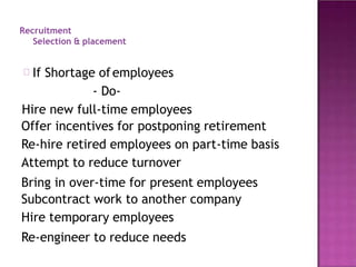 Recruitment
Selection & placement
If Shortage ofemployees
- Do-
Hire new full-time employees
Offer incentives for postponing retirement
Re-hire retired employees on part-time basis
Attempt to reduce turnover
Bring in over-time for present employees
Subcontract work to another company
Hire temporary employees
Re-engineer to reduce needs
 