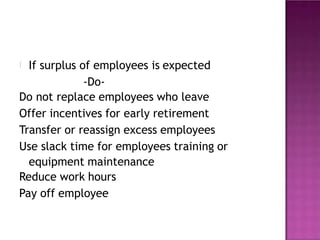 If surplus of employees is expected
-Do-
Do not replace employees who leave
Offer incentives for early retirement
Transfer or reassign excess employees
Use slack time for employees training or
equipment maintenance
Reduce work hours
Pay off employee
 