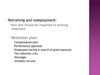 Retraining and redeployment:
New skill should be imported to existing
employee
Retention plan:
Compensation plan
Performance appraisal
Employees leaving in search of green pastures
The induction criss
Shortages
Unstable recruits
 