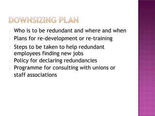 Who is to be redundant and where and when
Plans for re-development or re-training
Steps to be taken to help redundant
employees finding new jobs
Policy for declaring redundancies
Programme for consulting with unions or
staff associations
 