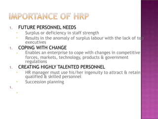 1. FUTURE PERSONNEL NEEDS
•
•
•
•
•
•
Surplus or deficiency in staff strength
Results in the anomaly of surplus labour with the lack of top
executives
1. COPING WITH CHANGE
Enables an enterprise to cope with changes in competitive
forces, markets, technology, products & government
regulations
1. CREATING HIGHLY TALENTED PERSONNEL
HR manager must use his/her ingenuity to attract & retain
qualified & skilled personnel
Succession planning
1.
 