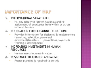5. INTERNATIONAL STRATEGIES
•
•
•
•
Fill key jobs with foreign nationals and re-
assignment of employees from within or across
national borders
6. FOUNDATION FOR PERSONNEL FUNCTIONS
Provides information for designing & implementing
recruiting, selection, personnel
movement(transfers, promotions, layoffs) &
training & development
7. INCREASING INVESTMENTS IN HUMAN
RESOURCES
Human assets increase in value
8. RESISTANCE TO CHANGE AND MOVE
Proper planning is required to do this
 