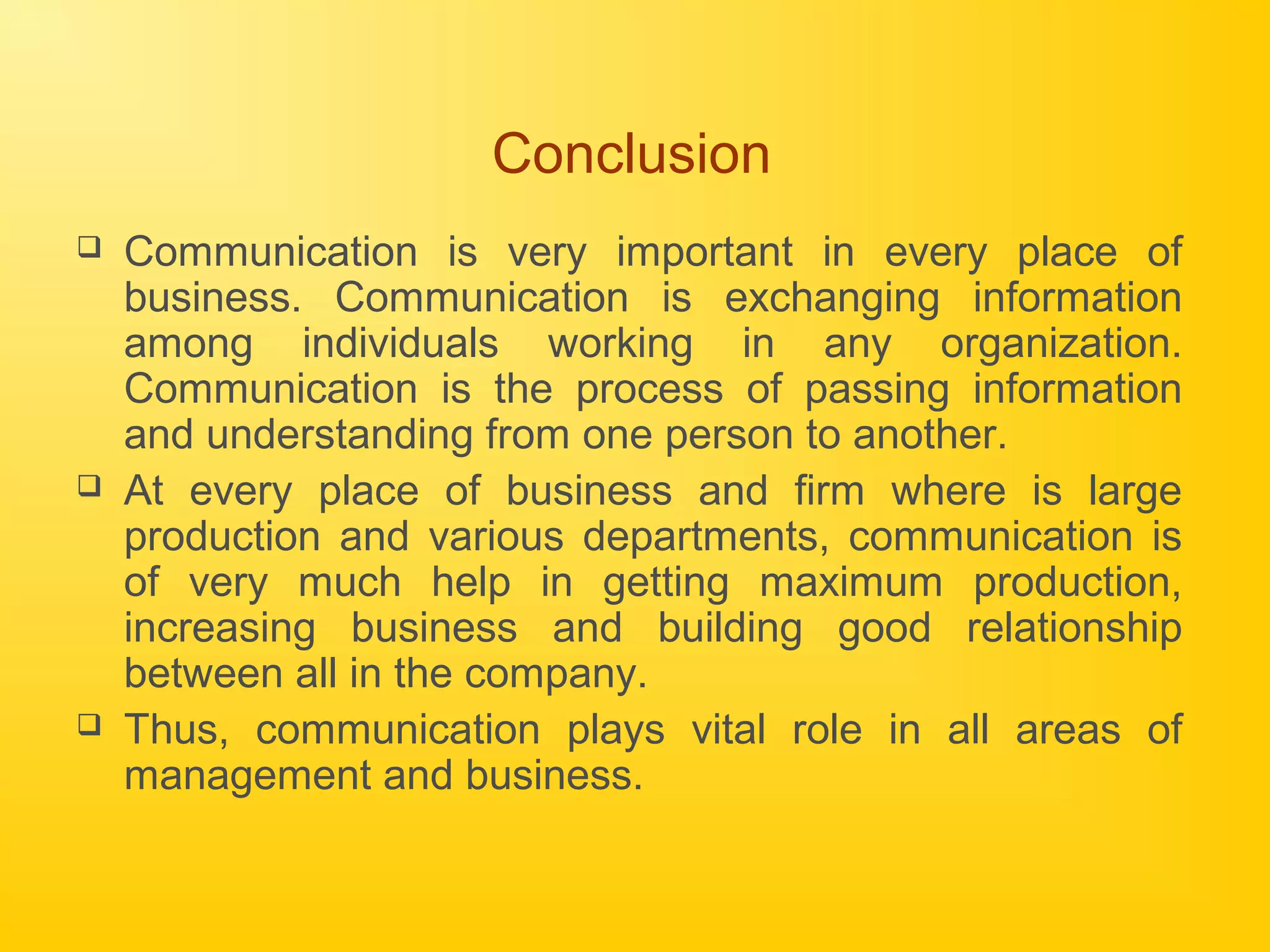 Conclusion
 Communication is very important in every place of
business. Communication is exchanging information
among individuals working in any organization.
Communication is the process of passing information
and understanding from one person to another.
 At every place of business and firm where is large
production and various departments, communication is
of very much help in getting maximum production,
increasing business and building good relationship
between all in the company.
 Thus, communication plays vital role in all areas of
management and business.
 