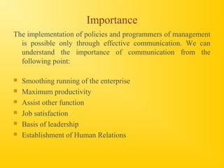 Importance
The implementation of policies and programmers of management
is possible only through effective communication. We can
understand the importance of communication from the
following point:
 Smoothing running of the enterprise
 Maximum productivity
 Assist other function
 Job satisfaction
 Basis of leadership
 Establishment of Human Relations
 