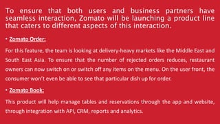 To ensure that both users and business partners have
seamless interaction, Zomato will be launching a product line
that caters to different aspects of this interaction.
• Zomato Order:
For this feature, the team is looking at delivery-heavy markets like the Middle East and
South East Asia. To ensure that the number of rejected orders reduces, restaurant
owners can now switch on or switch off any items on the menu. On the user front, the
consumer won’t even be able to see that particular dish up for order.
• Zomato Book:
This product will help manage tables and reservations through the app and website,
through integration with API, CRM, reports and analytics.
 