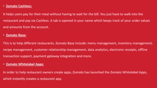 • Zomato Cashless:
It helps users pay for their meal without having to wait for the bill. You just have to walk into the
restaurant and pay via Cashless. A tab is opened in your name which keeps track of your order values
and amounts from the account.
• Zomato Base:
This is to help different restaurants. Zomato Base include: menu management, inventory management,
recipe management, customer relationship management, data analytics, electronic receipts, offline
transaction support, payment gateway integration and more.
• Zomato Whitelabel Apps:
In order to help restaurant owners create apps, Zomato has launched the Zomato Whitelabel Apps,
which instantly creates a restaurant app.
 