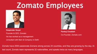 Zomato Employees
Deepinder Goyal
Founder & CEO, Zomato
He has worked as a management
consultant with Bain & Company in Delhi
Pankaj Chaddah
Co-Founder, Zomato.com
Zomato have 2000 passionate Zomans strong across 24 countries, and they are growing by the day. At
last count, Zomato team represents 32 nationalities, and speaks twice as many languages.
 