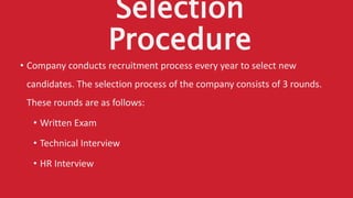 Selection
Procedure
• Company conducts recruitment process every year to select new
candidates. The selection process of the company consists of 3 rounds.
These rounds are as follows:
• Written Exam
• Technical Interview
• HR Interview
 