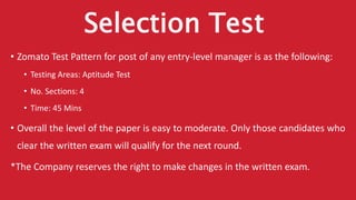 Selection Test
• Zomato Test Pattern for post of any entry-level manager is as the following:
• Testing Areas: Aptitude Test
• No. Sections: 4
• Time: 45 Mins
• Overall the level of the paper is easy to moderate. Only those candidates who
clear the written exam will qualify for the next round.
*The Company reserves the right to make changes in the written exam.
 