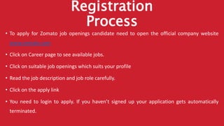 Registration
Process
• To apply for Zomato job openings candidate need to open the official company website
www.zomato.com
• Click on Career page to see available jobs.
• Click on suitable job openings which suits your profile
• Read the job description and job role carefully.
• Click on the apply link
• You need to login to apply. If you haven’t signed up your application gets automatically
terminated.
 