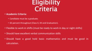 Eligibility
Criteria
• Academic Criteria:
• Candidate must be a graduate.
• 65 percent throughout (Class X, XII and Graduation).
• Flexible to work in shifts (must be ready to work in day or night shifts)
• Should have excellent verbal communication skills
• Should have a good hold basic mathematics and must be good in
calculation.
 