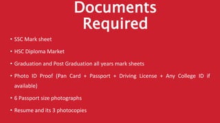Documents
Required
• SSC Mark sheet
• HSC Diploma Market
• Graduation and Post Graduation all years mark sheets
• Photo ID Proof (Pan Card + Passport + Driving License + Any College ID if
available)
• 6 Passport size photographs
• Resume and its 3 photocopies
 