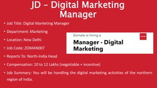 JD – Digital Marketing
Manager
• Job Title: Digital Marketing Manager
• Department: Marketing
• Location: New Delhi
• Job Code: ZOMAN007
• Reports To: North-India Head
• Compensation: 10 to 12 Lakhs (negotiable + incentive)
• Job Summary: You will be handling the digital marketing activities of the northern
region of India.
 