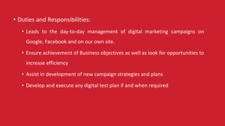 • Duties and Responsibilities:
• Leads to the day-to-day management of digital marketing campaigns on
Google, Facebook and on our own site.
• Ensure achievement of Business objectives as well as look for opportunities to
increase efficiency
• Assist in development of new campaign strategies and plans
• Develop and execute any digital test plan if and when required
 