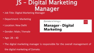 JS – Digital Marketing
Manager• Job Title: Digital Marketing Manager
• Department: Marketing
• Location: New Delhi
• Gender: Male / Female
• Age: 28 – 40
• The digital marketing manager is responsible for the overall management of
the digital marketing of Zomato.
 