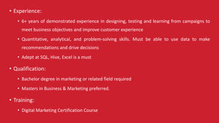 • Experience:
• 6+ years of demonstrated experience in designing, testing and learning from campaigns to
meet business objectives and improve customer experience
• Quantitative, analytical, and problem-solving skills. Must be able to use data to make
recommendations and drive decisions
• Adept at SQL, Hive, Excel is a must
• Qualification:
• Bachelor degree in marketing or related field required
• Masters in Business & Marketing preferred.
• Training:
• Digital Marketing Certification Course
 