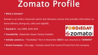 Zomato Profile
 What is Zomato?
Zomato is an online restaurant search and discovery service that provides information on
home delivery, dining-out, cafes and nightlife.
 Started In - July 2008, Delhi NCR.
 Founded By - Deepinder Goyal, Pankaj Chaddah
 Initially named as - “FoodieBay” then in November 2010 it was renamed as “ZOMATO”
 Parent Company - Info edge – Zomato raised first round of funds from this company.
 