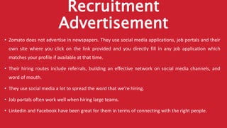 Recruitment
Advertisement
• Zomato does not advertise in newspapers. They use social media applications, job portals and their
own site where you click on the link provided and you directly fill in any job application which
matches your profile if available at that time.
• Their hiring routes include referrals, building an effective network on social media channels, and
word of mouth.
• They use social media a lot to spread the word that we’re hiring.
• Job portals often work well when hiring large teams.
• LinkedIn and Facebook have been great for them in terms of connecting with the right people.
 