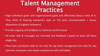 Talent Management
Practices
• Align individual goals with organizational goals and effectively keep a track of it.
They think of keeping everyone’s eyes on the price (compensation + bonus
allowances to highest achievers)
• Provide ongoing call feedback to maximize performance
• All order calls & messages are recorded and feedback is given on each call every
single day
• They have succession plan as not only for top level management but also for any
common employee who shows exceptional skills and talent.
 