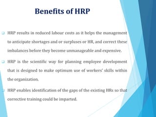 Benefits of HRP
 HRP results in reduced labour costs as it helps the management
to anticipate shortages and or surpluses or HR, and correct these
imbalances before they become unmanageable and expensive.
 HRP is the scientific way for planning employee development
that is designed to make optimum use of workers’ skills within
the organization.
 HRP enables identification of the gaps of the existing HRs so that
corrective training could be imparted.
 