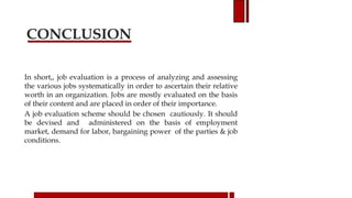 CONCLUSION
In short,, job evaluation is a process of analyzing and assessing
the various jobs systematically in order to ascertain their relative
worth in an organization. Jobs are mostly evaluated on the basis
of their content and are placed in order of their importance.
A job evaluation scheme should be chosen cautiously. It should
be devised and administered on the basis of employment
market, demand for labor, bargaining power of the parties & job
conditions.
 