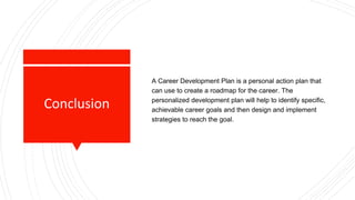 Conclusion
A Career Development Plan is a personal action plan that
can use to create a roadmap for the career. The
personalized development plan will help to identify specific,
achievable career goals and then design and implement
strategies to reach the goal.
 