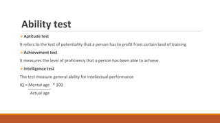 Ability test
⮚Aptitude test
It refers to the test of potentiality that a person has to profit from certain land of training
⮚Achievement test
It measures the level of proficiency that a person has been able to achieve.
⮚Intelligence test
The test measure general ability for intellectual performance
IQ = Mental age * 100
Actual age
 