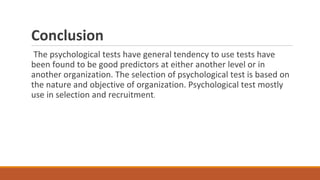 Conclusion
The psychological tests have general tendency to use tests have
been found to be good predictors at either another level or in
another organization. The selection of psychological test is based on
the nature and objective of organization. Psychological test mostly
use in selection and recruitment.
 