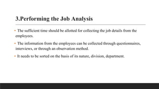3.Performing the Job Analysis
▪ The sufficient time should be allotted for collecting the job details from the
employees.
▪ The information from the employees can be collected through questionnaires,
interviews, or through an observation method.
▪ It needs to be sorted on the basis of its nature, division, department.
 