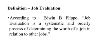 Definition – Job Evaluation
•According to Edwin B Flippo, “Job
Evaluation is a systematic and orderly
process of determining the worth of a job in
relation to other jobs.”
 