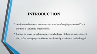 INTRODUCTION
• Attrition and turnover decreases the number of employees on staff, but
attrition is voluntary or retirement.
• Labour turnover includes employees who leave of their own decisions. It
also refers to employees who are involuntarily terminated or discharged.
 