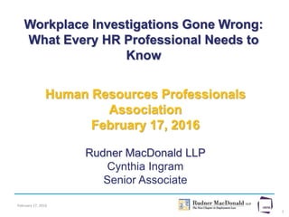 February 17, 2016
1
Workplace Investigations Gone Wrong:
What Every HR Professional Needs to
Know
Human Resources Professionals
Association
February 17, 2016
Rudner MacDonald LLP
Cynthia Ingram
Senior Associate
 
