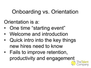 Onboarding vs. Orientation
Orientation is a:
• One time “starting event”
• Welcome and introduction
• Quick intro into the key things
new hires need to know
• Fails to improve retention,
productivity and engagement

 