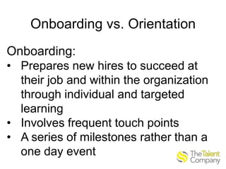 Onboarding vs. Orientation
Onboarding:
• Prepares new hires to succeed at
their job and within the organization
through individual and targeted
learning
• Involves frequent touch points
• A series of milestones rather than a
one day event

 